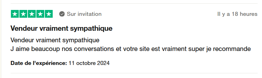 Il s'agit d'une image dans lesquelle se trouce un avis laissé par un client via trustpilot. Sur l'image il y a cinq étoiles vertes, la note maximale que l'on peut obtenir et un avis client. Il est écrit : "Vendeur vraiment sympathique. J'aime beaucoup nos conversations et votre site est vraiment super je recommande". L'achat a été effectué le 11 octobre 2024.