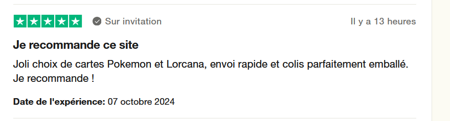 Il s'agit d'une image dans lesquelle se trouce un avis laissé par un client via trustpilot. Il y a cinq étoiles vertes soit la note maximale. le client a écrit l'avis suivant : "Je recommande ce site. Joli choix de cartes Pokemon et Lorcana, envoi rapide et colis parfaitement emballé. Je recommande !" L'achat a été effectué sur le site missplaybros.com le 07 octobre 2024.