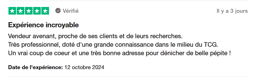 Il s'agit d'une image dans lesquelle se trouce un avis laissé par un client via trustpilot. Il y a cinq étoiles vertes soit la note maximale. L'avis date du 12 octobre 2024. Le client a écrit :"Vendeur avenant, proche de ses clients et de leurs recherches. Très professionnel, doté d'une grande connaissance dans le milieu du TCG. Un vrai coup de coeur et une très bonne adresse pour dénicher de belle pépite ! "