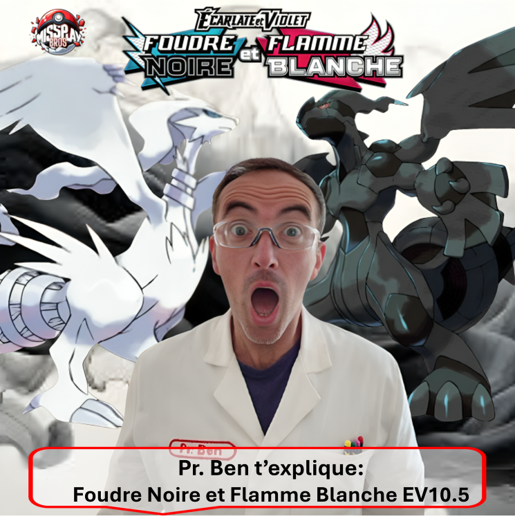 Foudre Noire et Flamme Blanche EV10.5. Photo d'un article relatif à la gamme de produits offerts par le JCC Pokémon et la nouvelle série Foudre Noire et Flamme Blanche EV10.5 du bloc Ecarlate et Violet, Black Bolt and White Flare SV10.5. Il aborde les items un par un en détaillants chaque produit scellé ETB Elite Trainer Box, Bundle ou Booster Bundle, Tripach, Blister, coffrets, Mini Tin. Cette série met à l'honneur les 156 Pokémon de la 5ème Génération de la région d'Unys. On y retrouve notamment Zekrom, Reshiram et Victini avec de nouvelles cartes BWR monochromes et texturées. L'illustration représente le Professeur Ben en blouse blanche avec en arrière plan les 2 Pokémon vedettes Reshiram (dragon blanc) et Zekrom (dragon noir) en arrière-plan, sur un fond noir et blanc et le logo de la série en haut. On peut lire "Foudre Noire" et "Flamme Blanche".