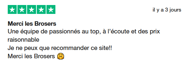 Il s'agit d'une image dans lesquelle se trouce un avis laissé par un client via trustpilot. Il y a cinq étoiles vertes soit la note maximale. L'avis date du 14 juin 2025. Le client a écrit :"Merci les Brosers. Une équipe de passionnés au top, à l’écoute et des prix raisonnable Je ne peux que recommander ce site!! Merci les Brosers 🤗"
