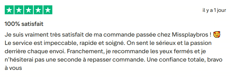 Il s'agit d'une image dans lesquelle se trouve un avis laissé par un client via trustpilot. Il y a cinq étoiles vertes soit la note maximale. L'avis date du 28 juillet 2025. Le client a écrit :"100% satisfait Je suis vraiment très satisfait de ma commande passée chez Missplaybros ! 🥰 Le service est impeccable, rapide et soigné. On sent le sérieux et la passion derrière chaque envoi. Franchement, je recommande les yeux fermés et je n’hésiterai pas une seconde à repasser commande. Une confiance totale, bravo à vous ! "