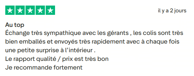Il s'agit d'une image dans lesquelle se trouve un avis laissé par un client via trustpilot. Il y a cinq étoiles vertes soit la note maximale. L'avis date du 31 juillet 2025. Le client a écrit :"Au top Échange très sympathique avec les gérants , les colis sont très bien emballés et envoyés très rapidement avec à chaque fois une petite surprise à l’intérieur . Le rapport qualité / prix est très bon Je recommande fortement."