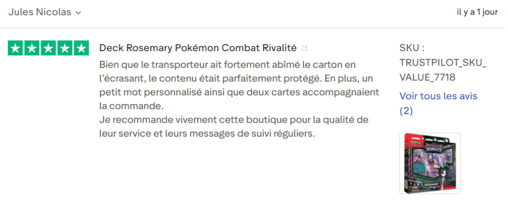Il s'agit d'une image dans lesquelle se trouve un avis laissé par un client via trustpilot. Il y a cinq étoiles vertes soit la note maximale. L'avis date du 07 septembre 2025. Le client a écrit :"Deck Pierre Pokémon Combat Rivalité Bien que le transporteur ait fortement abîmé le carton en l’écrasant, le contenu était parfaitement protégé. En plus, un petit mot personnalisé ainsi que deux cartes accompagnaient la commande. Je recommande vivement cette boutique pour la qualité de leur service et leurs messages de suivi réguliers."
