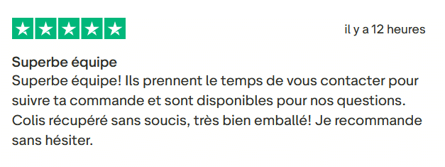 Il s'agit d'une image dans lesquelle se trouve un avis laissé par un client via trustpilot. Il y a cinq étoiles vertes soit la note maximale. L'avis date du 16 septembre 2025. Le client a écrit :"Superbe équipe! Ils prennent le temps de vous contacter pour suivre ta commande et sont disponibles pour nos questions. Colis récupéré sans soucis, très bien emballé! Je recommande sans hésiter."