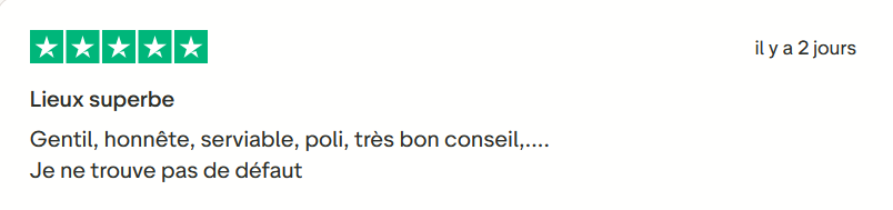 Il s'agit d'une image dans lesquelle se trouve un avis laissé par un client via trustpilot. Il y a cinq étoiles vertes soit la note maximale. L'avis date du 14 octobre 2025. Le client a écrit :"Lieux superbe Gentil, honnête, serviable, poli, très bon conseil,…. Je ne trouve pas de défaut."