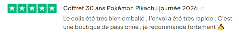 Avis Client Trustpilot 105. Il s'agit d'une image dans lesquelle se trouve un avis laissé par un client via trustpilot. Il y a cinq étoiles vertes soit la note maximale. L'avis date du 23 janvier 2026. Le client a écrit :Coffret 30 ans Pokémon Pikachu journée 2026 Le colis été très bien emballé , l’envoi a été très rapide . C’est une boutique de passionné , je recommande fortement 👍