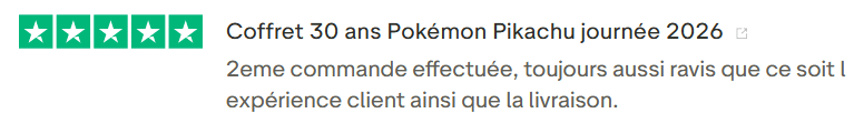 Avis Client Trustpilot 106. Il s'agit d'une image dans lesquelle se trouve un avis laissé par un client via trustpilot. Il y a cinq étoiles vertes soit la note maximale. L'avis date du 17 février 2026. Le client a écrit :"Coffret 30 ans Pokémon Pikachu journée 2026 2eme commande effectuée, toujours aussi ravis que ce soit l expérience client ainsi que la livraison.