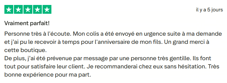 Avis Client Trustpilot 111. Il s'agit d'une image dans lesquelle se trouve un avis laissé par un client via trustpilot. Il y a cinq étoiles vertes soit la note maximale. L'avis date du 08 mars 2026. Le client a écrit :"Vraiment parfait! Personne très à l'écoute. Mon colis a été envoyé en urgence suite à ma demande et j’ai pu le recevoir à temps pour l'anniversaire de mon fils. Un grand merci à cette boutique. De plus, j’ai été prévenue par message par une personne très gentille. Ils font tout pour satisfaire leur client. Je recommanderai chez eux sans hésitation. Très bonne expérience pour ma part".