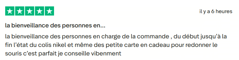 Avis Client Trustpilot 113. Il s'agit d'une image dans lesquelle se trouve un avis laissé par un client via trustpilot. Il y a cinq étoiles vertes soit la note maximale. L'avis date du 13 mars 2026. Le client a écrit :"la bienveillance des personnes en charge de la commande , du début jusqu’à la fin l’état du colis nikel et même des petite carte en cadeau pour redonner le souris c’est parfait je conseille vibenment".