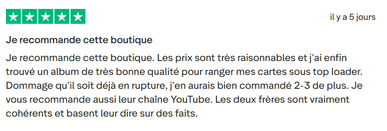 Avis Client Trustpilot 117. Il s'agit d'une image dans lesquelle se trouve un avis laissé par un client via trustpilot. Il y a cinq étoiles vertes soit la note maximale. L'avis date du 25 mai 2026. Le client a écrit :"Je recommande cette boutique. Les prix sont très raisonnables et j'ai enfin trouvé un album de très bonne qualité pour ranger mes cartes sous top loader. Dommage qu'il soit déjà en rupture, j'en aurais bien commandé 2-3 de plus. Je vous recommande aussi leur chaîne YouTube. Les deux frères sont vraiment cohérents et basent leur dire sur des faits."
